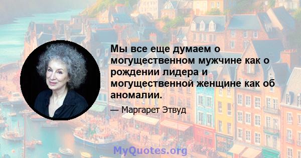 Мы все еще думаем о могущественном мужчине как о рождении лидера и могущественной женщине как об аномалии.