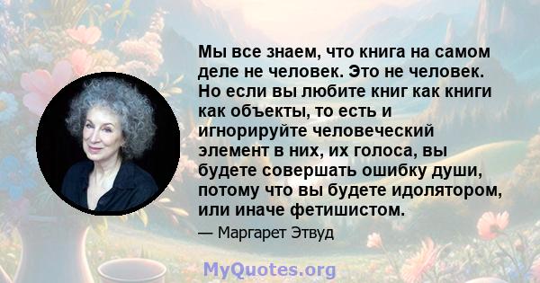 Мы все знаем, что книга на самом деле не человек. Это не человек. Но если вы любите книг как книги как объекты, то есть и игнорируйте человеческий элемент в них, их голоса, вы будете совершать ошибку души, потому что вы 