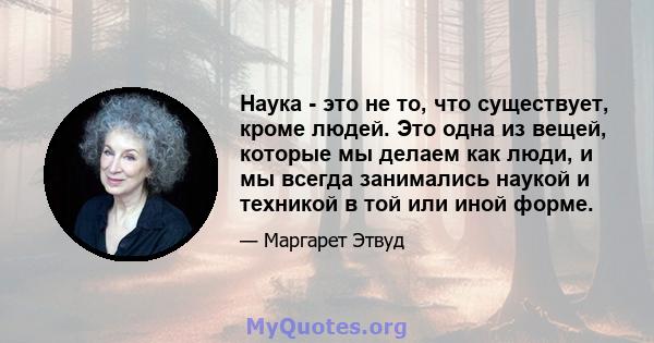 Наука - это не то, что существует, кроме людей. Это одна из вещей, которые мы делаем как люди, и мы всегда занимались наукой и техникой в ​​той или иной форме.