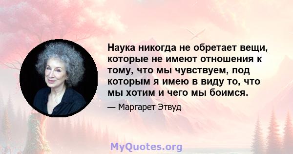 Наука никогда не обретает вещи, которые не имеют отношения к тому, что мы чувствуем, под которым я имею в виду то, что мы хотим и чего мы боимся.