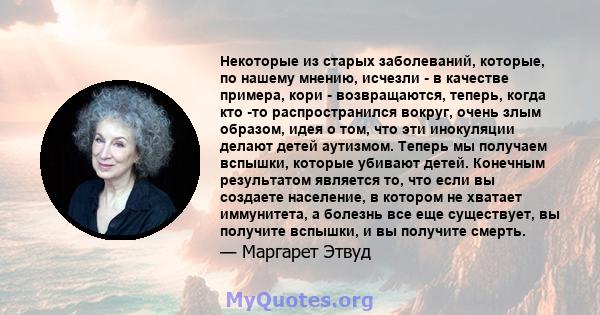 Некоторые из старых заболеваний, которые, по нашему мнению, исчезли - в качестве примера, кори - возвращаются, теперь, когда кто -то распространился вокруг, очень злым образом, идея о том, что эти инокуляции делают