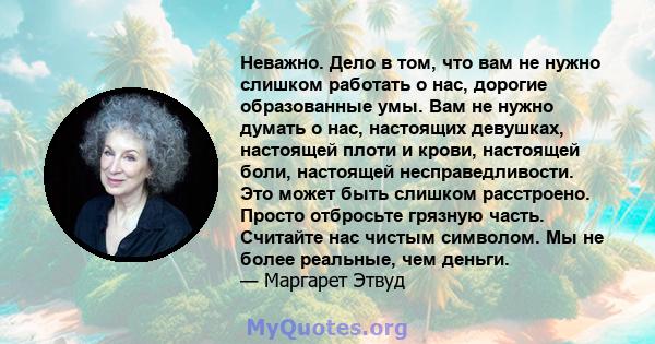 Неважно. Дело в том, что вам не нужно слишком работать о нас, дорогие образованные умы. Вам не нужно думать о нас, настоящих девушках, настоящей плоти и крови, настоящей боли, настоящей несправедливости. Это может быть