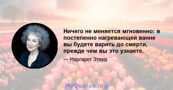 Ничего не меняется мгновенно: в постепенно нагревающей ванне вы будете варить до смерти, прежде чем вы это узнаете.