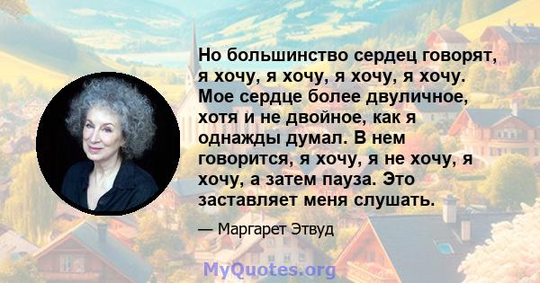 Но большинство сердец говорят, я хочу, я хочу, я хочу, я хочу. Мое сердце более двуличное, хотя и не двойное, как я однажды думал. В нем говорится, я хочу, я не хочу, я хочу, а затем пауза. Это заставляет меня слушать.