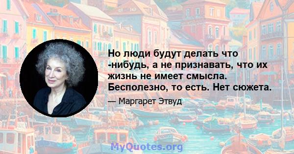 Но люди будут делать что -нибудь, а не признавать, что их жизнь не имеет смысла. Бесполезно, то есть. Нет сюжета.