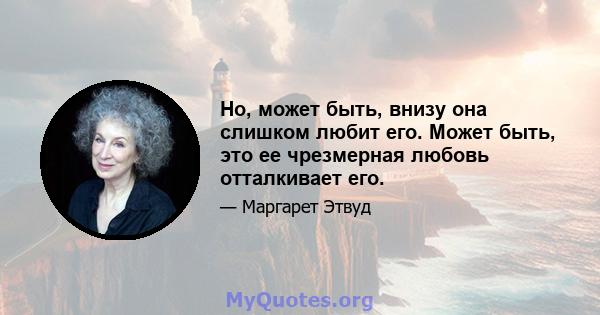 Но, может быть, внизу она слишком любит его. Может быть, это ее чрезмерная любовь отталкивает его.