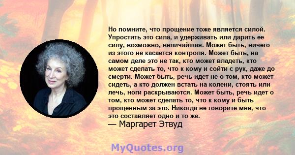 Но помните, что прощение тоже является силой. Упростить это сила, и удерживать или дарить ее силу, возможно, величайшая. Может быть, ничего из этого не касается контроля. Может быть, на самом деле это не так, кто может