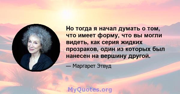 Но тогда я начал думать о том, что имеет форму, что вы могли видеть, как серия жидких прозраков, один из которых был нанесен на вершину другой.