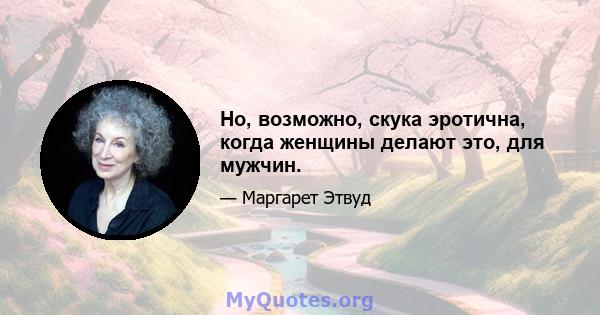 Но, возможно, скука эротична, когда женщины делают это, для мужчин.