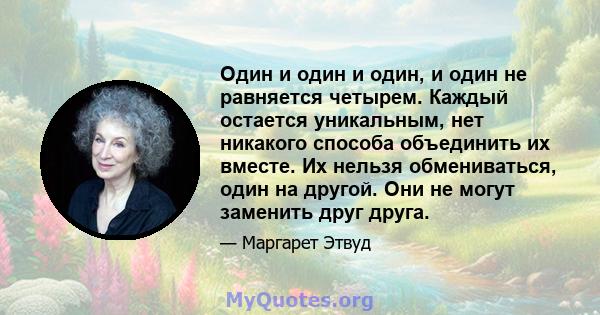 Один и один и один, и один не равняется четырем. Каждый остается уникальным, нет никакого способа объединить их вместе. Их нельзя обмениваться, один на другой. Они не могут заменить друг друга.