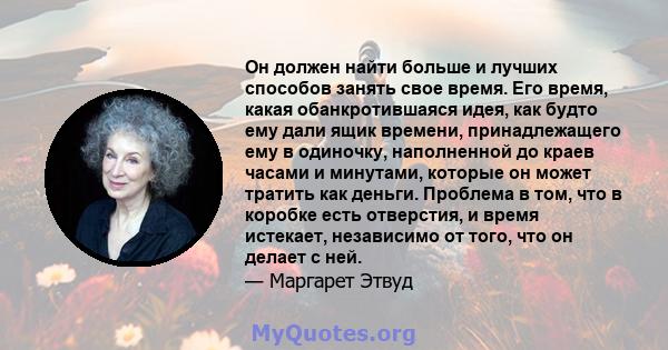 Он должен найти больше и лучших способов занять свое время. Его время, какая обанкротившаяся идея, как будто ему дали ящик времени, принадлежащего ему в одиночку, наполненной до краев часами и минутами, которые он может 