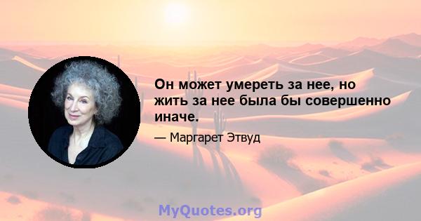 Он может умереть за нее, но жить за нее была бы совершенно иначе.