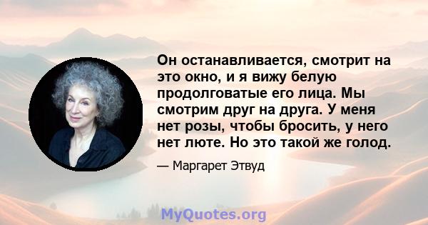 Он останавливается, смотрит на это окно, и я вижу белую продолговатые его лица. Мы смотрим друг на друга. У меня нет розы, чтобы бросить, у него нет люте. Но это такой же голод.