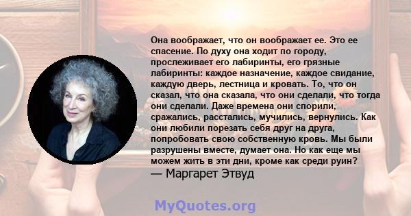 Она воображает, что он воображает ее. Это ее спасение. По духу она ходит по городу, прослеживает его лабиринты, его грязные лабиринты: каждое назначение, каждое свидание, каждую дверь, лестница и кровать. То, что он