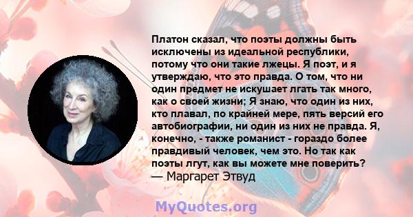 Платон сказал, что поэты должны быть исключены из идеальной республики, потому что они такие лжецы. Я поэт, и я утверждаю, что это правда. О том, что ни один предмет не искушает лгать так много, как о своей жизни; Я