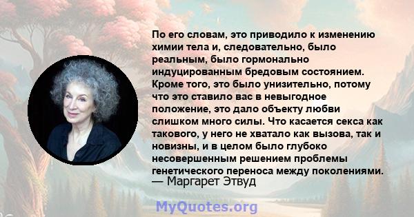 По его словам, это приводило к изменению химии тела и, следовательно, было реальным, было гормонально индуцированным бредовым состоянием. Кроме того, это было унизительно, потому что это ставило вас в невыгодное