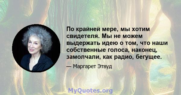 По крайней мере, мы хотим свидетеля. Мы не можем выдержать идею о том, что наши собственные голоса, наконец, замолчали, как радио, бегущее.