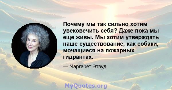 Почему мы так сильно хотим увековечить себя? Даже пока мы еще живы. Мы хотим утверждать наше существование, как собаки, мочащиеся на пожарных гидрантах.