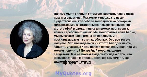 Почему мы так сильно хотим увековечить себя? Даже пока мы еще живы. Мы хотим утверждать наше существование, как собаки, мочащиеся на пожарных гидрантах. Мы выставлены на демонстрации наших фотографий в рамке, наших