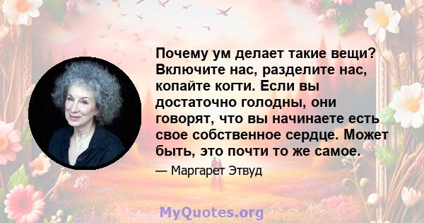 Почему ум делает такие вещи? Включите нас, разделите нас, копайте когти. Если вы достаточно голодны, они говорят, что вы начинаете есть свое собственное сердце. Может быть, это почти то же самое.