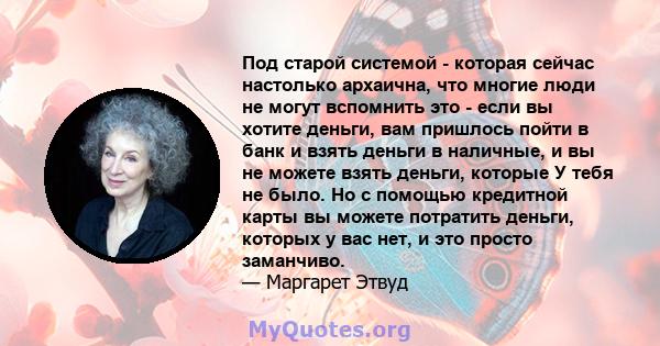 Под старой системой - которая сейчас настолько архаична, что многие люди не могут вспомнить это - если вы хотите деньги, вам пришлось пойти в банк и взять деньги в наличные, и вы не можете взять деньги, которые У тебя