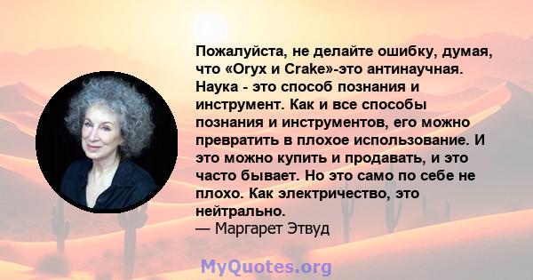 Пожалуйста, не делайте ошибку, думая, что «Oryx и Crake»-это антинаучная. Наука - это способ познания и инструмент. Как и все способы познания и инструментов, его можно превратить в плохое использование. И это можно