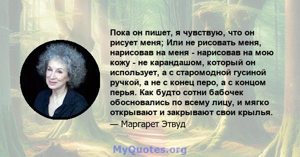 Пока он пишет, я чувствую, что он рисует меня; Или не рисовать меня, нарисовав на меня - нарисовав на мою кожу - не карандашом, который он использует, а с старомодной гусиной ручкой, а не с конец перо, а с концом перья. 