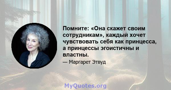 Помните: «Она скажет своим сотрудникам», каждый хочет чувствовать себя как принцесса, а принцессы эгоистичны и властны.