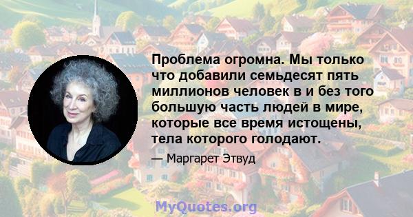 Проблема огромна. Мы только что добавили семьдесят пять миллионов человек в и без того большую часть людей в мире, которые все время истощены, тела которого голодают.