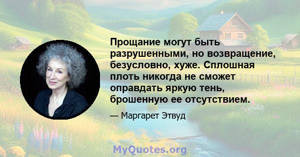 Прощание могут быть разрушенными, но возвращение, безусловно, хуже. Сплошная плоть никогда не сможет оправдать яркую тень, брошенную ее отсутствием.