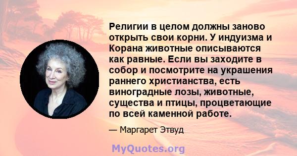 Религии в целом должны заново открыть свои корни. У индуизма и Корана животные описываются как равные. Если вы заходите в собор и посмотрите на украшения раннего христианства, есть виноградные лозы, животные, существа и 