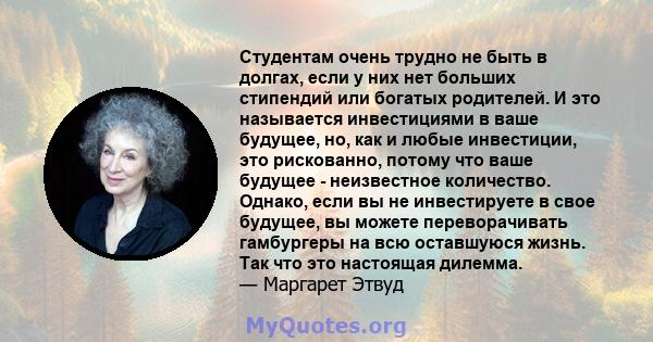 Студентам очень трудно не быть в долгах, если у них нет больших стипендий или богатых родителей. И это называется инвестициями в ваше будущее, но, как и любые инвестиции, это рискованно, потому что ваше будущее -