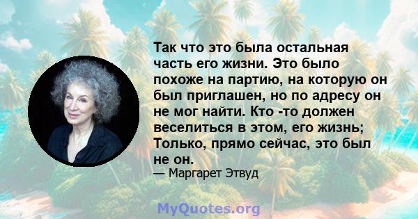 Так что это была остальная часть его жизни. Это было похоже на партию, на которую он был приглашен, но по адресу он не мог найти. Кто -то должен веселиться в этом, его жизнь; Только, прямо сейчас, это был не он.