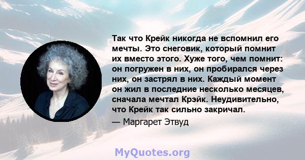 Так что Крейк никогда не вспомнил его мечты. Это снеговик, который помнит их вместо этого. Хуже того, чем помнит: он погружен в них, он пробирался через них, он застрял в них. Каждый момент он жил в последние несколько