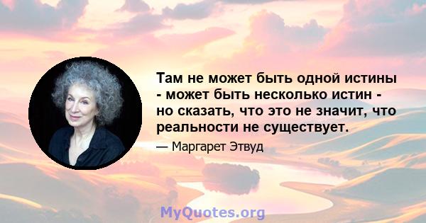 Там не может быть одной истины - может быть несколько истин - но сказать, что это не значит, что реальности не существует.