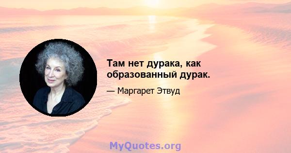 Там нет дурака, как образованный дурак.