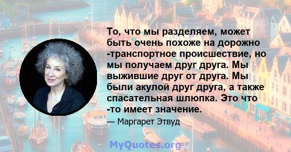 То, что мы разделяем, может быть очень похоже на дорожно -транспортное происшествие, но мы получаем друг друга. Мы выжившие друг от друга. Мы были акулой друг друга, а также спасательная шлюпка. Это что -то имеет