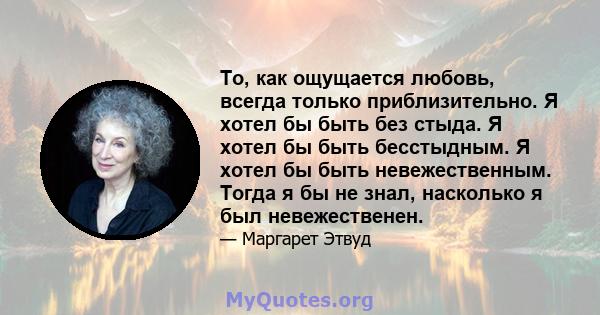 То, как ощущается любовь, всегда только приблизительно. Я хотел бы быть без стыда. Я хотел бы быть бесстыдным. Я хотел бы быть невежественным. Тогда я бы не знал, насколько я был невежественен.