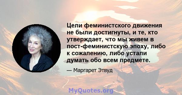 Цели феминистского движения не были достигнуты, и те, кто утверждает, что мы живем в пост-феминистскую эпоху, либо к сожалению, либо устали думать обо всем предмете.