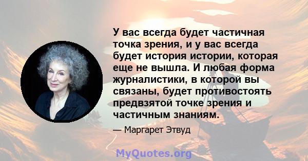 У вас всегда будет частичная точка зрения, и у вас всегда будет история истории, которая еще не вышла. И любая форма журналистики, в которой вы связаны, будет противостоять предвзятой точке зрения и частичным знаниям.