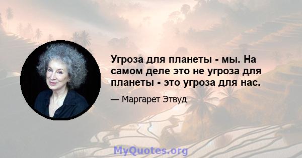 Угроза для планеты - мы. На самом деле это не угроза для планеты - это угроза для нас.