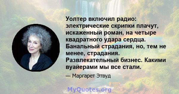 Уолтер включил радио: электрические скрипки плачут, искаженный роман, на четыре квадратного удара сердца. Банальный страдания, но, тем не менее, страдания. Развлекательный бизнес. Какими вуайерами мы все стали.