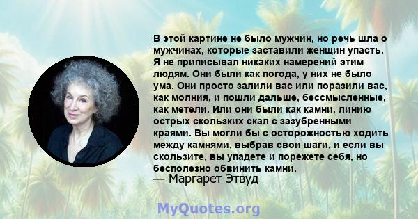 В этой картине не было мужчин, но речь шла о мужчинах, которые заставили женщин упасть. Я не приписывал никаких намерений этим людям. Они были как погода, у них не было ума. Они просто залили вас или поразили вас, как