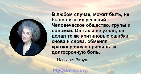 В любом случае, может быть, не было никаких решений. Человеческое общество, трупы и обломки. Он так и не узнал, он делал те же критиновые ошибки снова и снова, обменяя краткосрочную прибыль за долгосрочную боль.