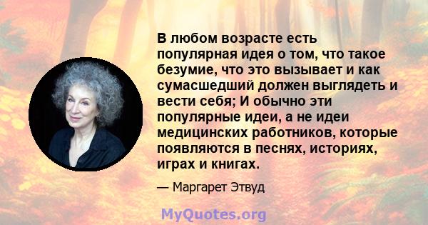 В любом возрасте есть популярная идея о том, что такое безумие, что это вызывает и как сумасшедший должен выглядеть и вести себя; И обычно эти популярные идеи, а не идеи медицинских работников, которые появляются в