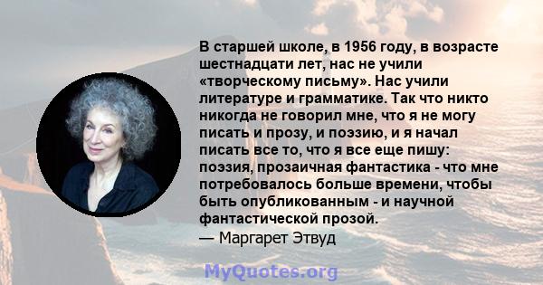 В старшей школе, в 1956 году, в возрасте шестнадцати лет, нас не учили «творческому письму». Нас учили литературе и грамматике. Так что никто никогда не говорил мне, что я не могу писать и прозу, и поэзию, и я начал