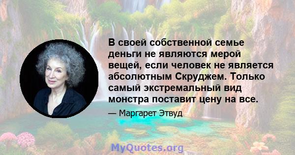 В своей собственной семье деньги не являются мерой вещей, если человек не является абсолютным Скруджем. Только самый экстремальный вид монстра поставит цену на все.