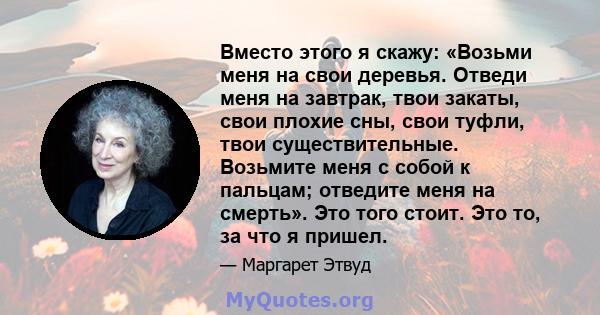 Вместо этого я скажу: «Возьми меня на свои деревья. Отведи меня на завтрак, твои закаты, свои плохие сны, свои туфли, твои существительные. Возьмите меня с собой к пальцам; отведите меня на смерть». Это того стоит. Это