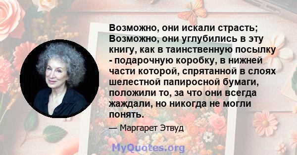 Возможно, они искали страсть; Возможно, они углубились в эту книгу, как в таинственную посылку - подарочную коробку, в нижней части которой, спрятанной в слоях шелестной папиросной бумаги, положили то, за что они всегда 