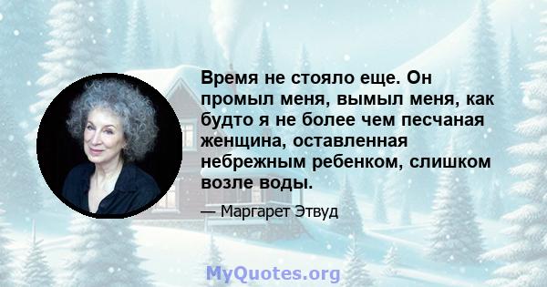 Время не стояло еще. Он промыл меня, вымыл меня, как будто я не более чем песчаная женщина, оставленная небрежным ребенком, слишком возле воды.